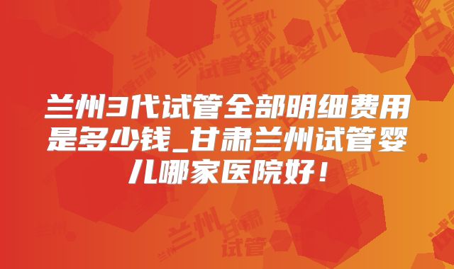 兰州3代试管全部明细费用是多少钱_甘肃兰州试管婴儿哪家医院好！