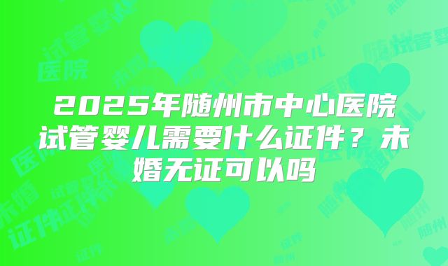 2025年随州市中心医院试管婴儿需要什么证件？未婚无证可以吗
