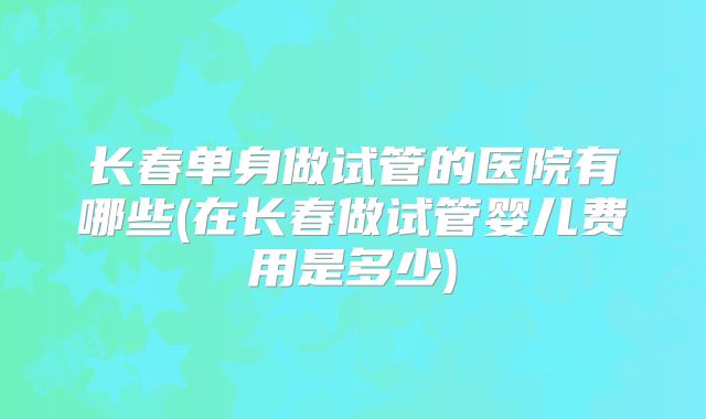 长春单身做试管的医院有哪些(在长春做试管婴儿费用是多少)