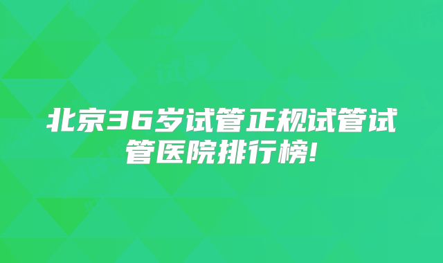 北京36岁试管正规试管试管医院排行榜!