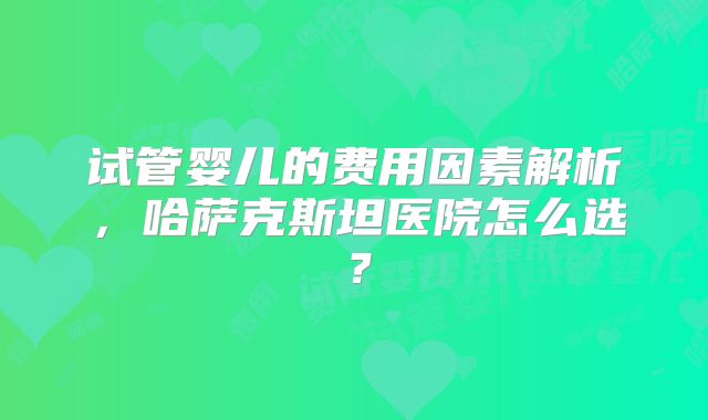 试管婴儿的费用因素解析，哈萨克斯坦医院怎么选？