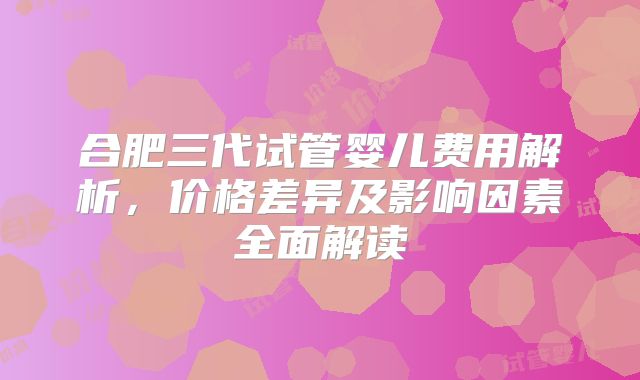 合肥三代试管婴儿费用解析，价格差异及影响因素全面解读