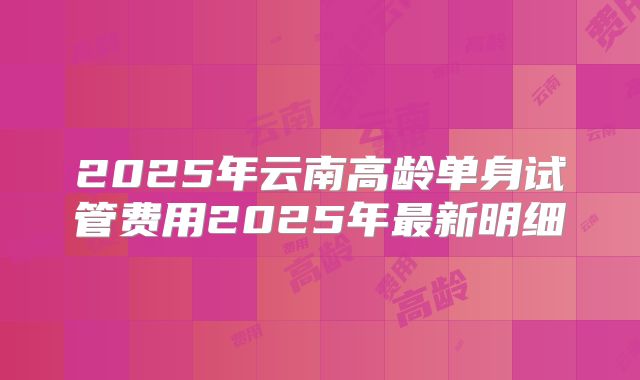 2025年云南高龄单身试管费用2025年最新明细