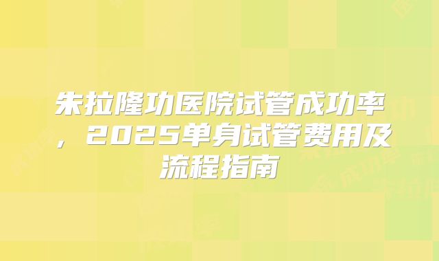 朱拉隆功医院试管成功率,2025单身试管费用及流程指南