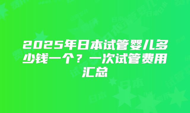 2025年日本试管婴儿多少钱一个？一次试管费用汇总