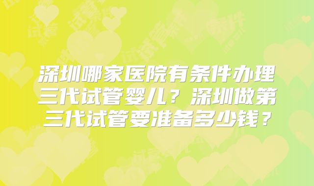 深圳哪家医院有条件办理三代试管婴儿？深圳做第三代试管要准备多少钱？