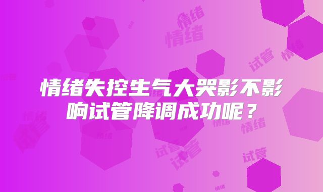 情绪失控生气大哭影不影响试管降调成功呢？