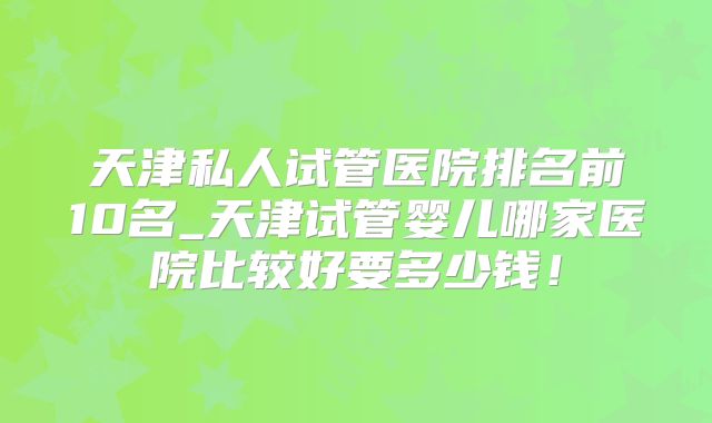 天津私人试管医院排名前10名_天津试管婴儿哪家医院比较好要多少钱！