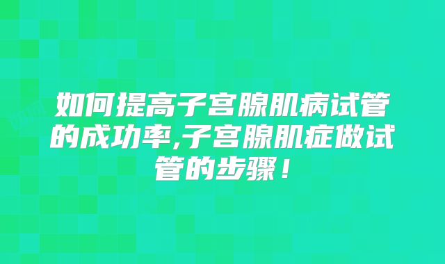 如何提高子宫腺肌病试管的成功率,子宫腺肌症做试管的步骤!