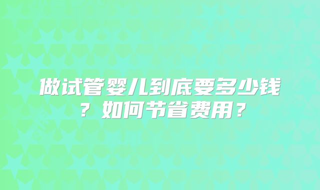 做试管婴儿到底要多少钱?如何节省费用?