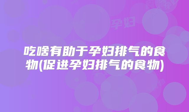 吃啥有助于孕妇排气的食物(促进孕妇排气的食物)