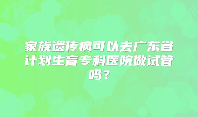 家族遗传病可以去广东省计划生育专科医院做试管吗？