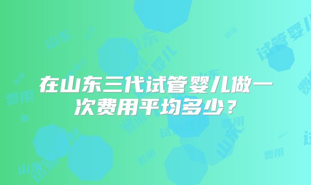 在山东三代试管婴儿做一次费用平均多少?