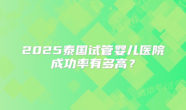 2025泰国试管婴儿医院成功率有多高？