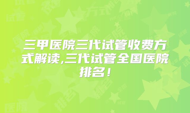 三甲医院三代试管收费方式解读,三代试管全国医院排名！