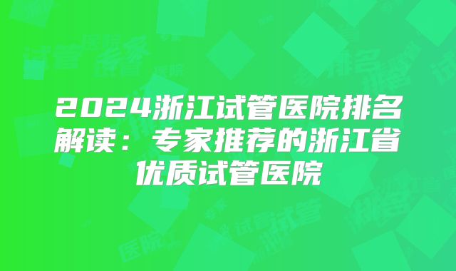 2024浙江试管医院排名解读：专家推荐的浙江省优质试管医院