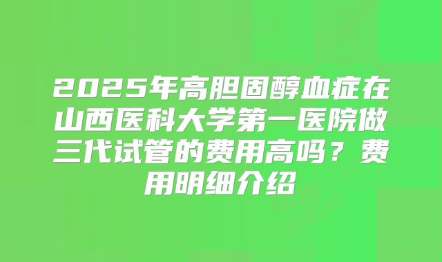 2025年高胆固醇血症在山西医科大学第一医院做三代试管的费用高吗？费用明细介绍