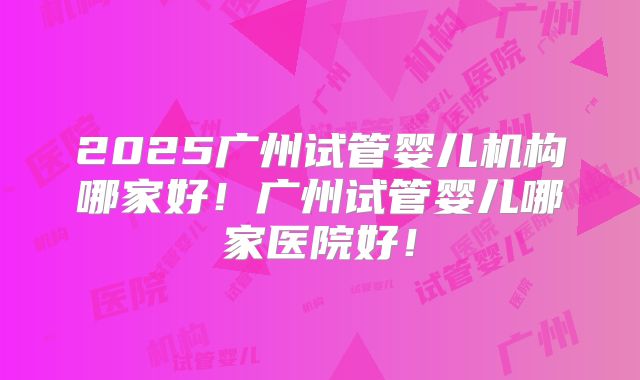 2025广州试管婴儿机构哪家好！广州试管婴儿哪家医院好！
