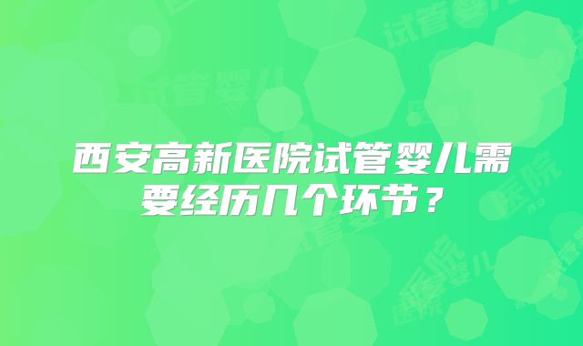西安高新医院试管婴儿需要经历几个环节?