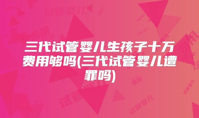 三代试管婴儿生孩子十万费用够吗(三代试管婴儿遭罪吗)