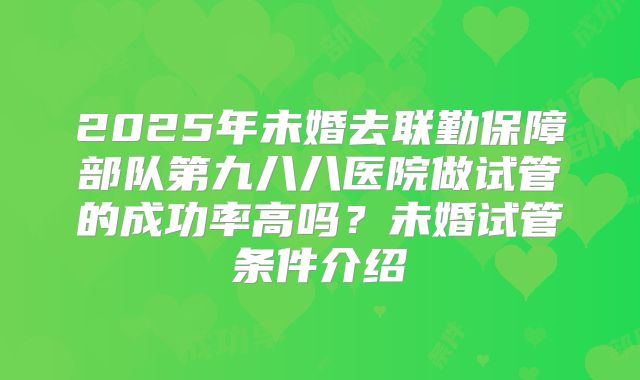 2025年未婚去联勤保障部队第九八八医院做试管的成功率高吗？未婚试管条件介绍