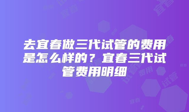 去宜春做三代试管的费用是怎么样的？宜春三代试管费用明细