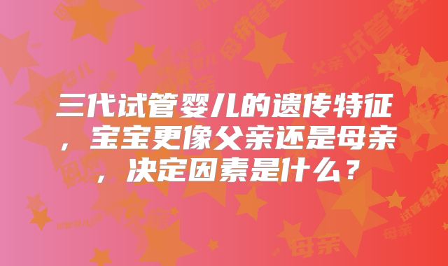 三代试管婴儿的遗传特征,宝宝更像父亲还是母亲,决定因素是什么?