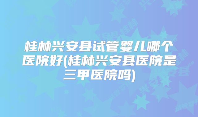桂林兴安县试管婴儿哪个医院好(桂林兴安县医院是三甲医院吗)