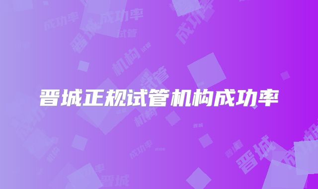 晋城正规试管机构成功率