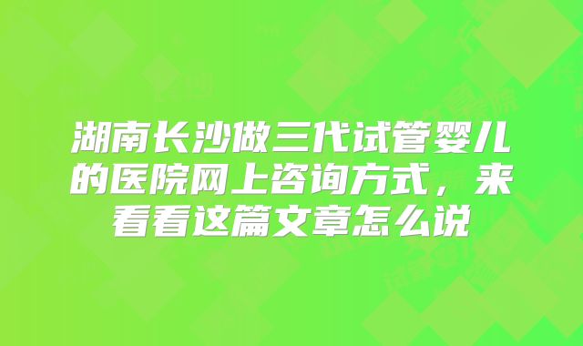 湖南长沙做三代试管婴儿的医院网上咨询方式，来看看这篇文章怎么说