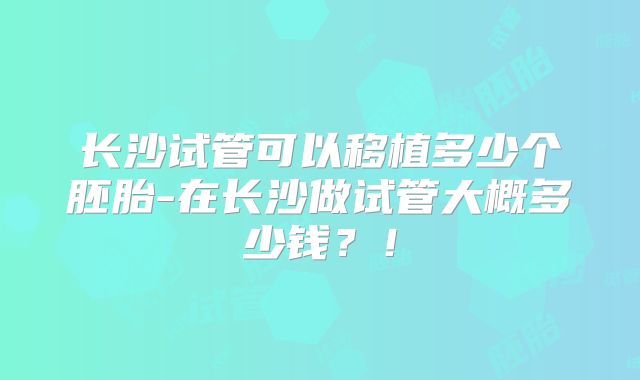 长沙试管可以移植多少个胚胎-在长沙做试管大概多少钱?!