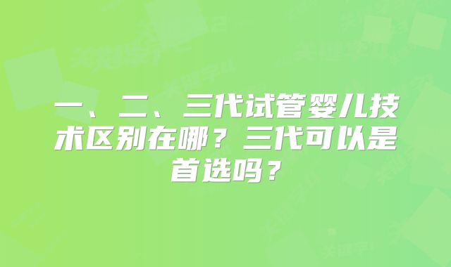 一、二、三代试管婴儿技术区别在哪?三代可以是首选吗?
