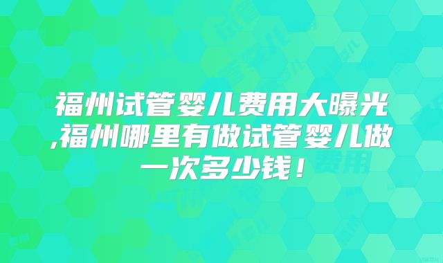 福州试管婴儿费用大曝光,福州哪里有做试管婴儿做一次多少钱!