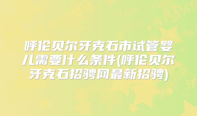 呼伦贝尔牙克石市试管婴儿需要什么条件(呼伦贝尔牙克石招骋网最新招骋)