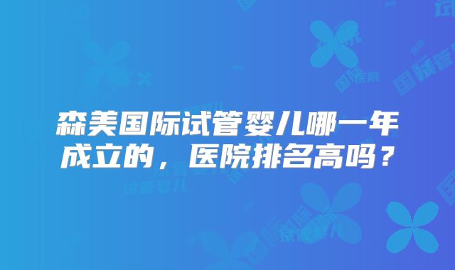 森美国际试管婴儿哪一年成立的,医院排名高吗?