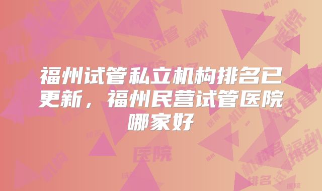 福州试管私立机构排名已更新，福州民营试管医院哪家好