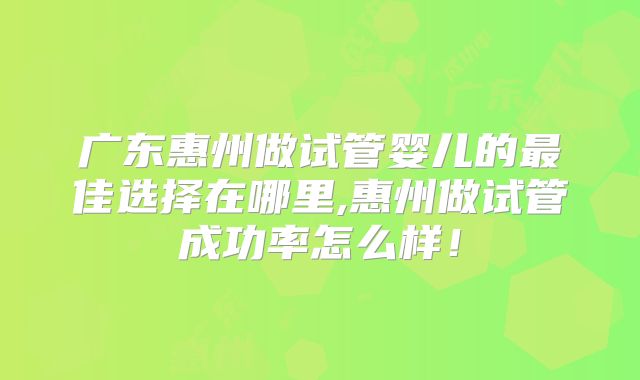 广东惠州做试管婴儿的最佳选择在哪里,惠州做试管成功率怎么样!