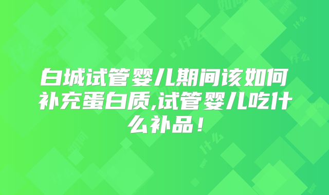 白城试管婴儿期间该如何补充蛋白质,试管婴儿吃什么补品!
