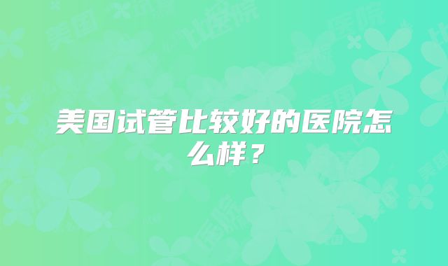 美国试管比较好的医院怎么样？