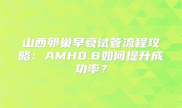 山西卵巢早衰试管流程攻略：AMH0.8如何提升成功率？