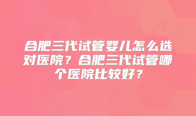 合肥三代试管婴儿怎么选对医院?合肥三代试管哪个医院比较好?