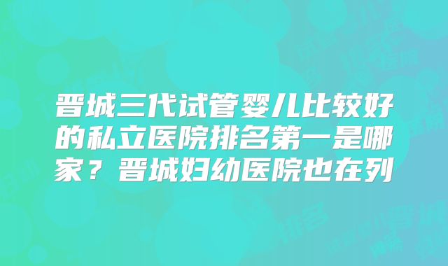晋城三代试管婴儿比较好的私立医院排名第一是哪家？晋城妇幼医院也在列