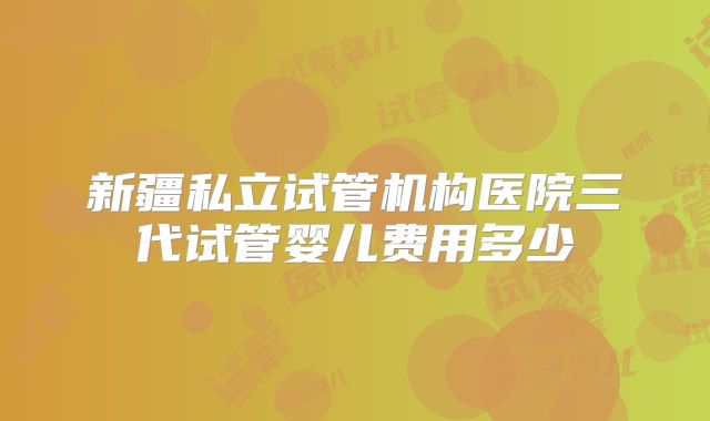 新疆私立试管机构医院三代试管婴儿费用多少