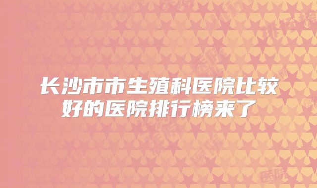 长沙市市生殖科医院比较好的医院排行榜来了