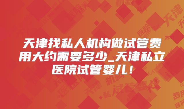 天津找私人机构做试管费用大约需要多少_天津私立医院试管婴儿!