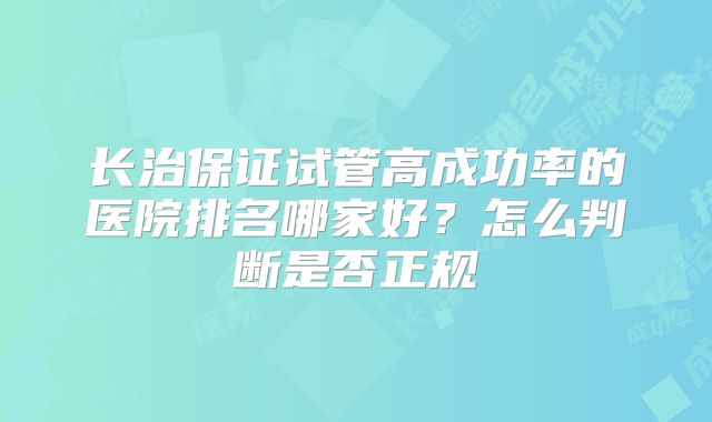 长治保证试管高成功率的医院排名哪家好？怎么判断是否正规