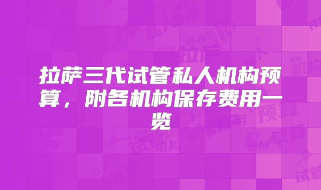 拉萨三代试管私人机构预算，附各机构保存费用一览