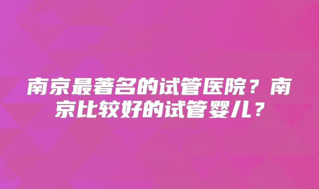南京最著名的试管医院?南京比较好的试管婴儿?