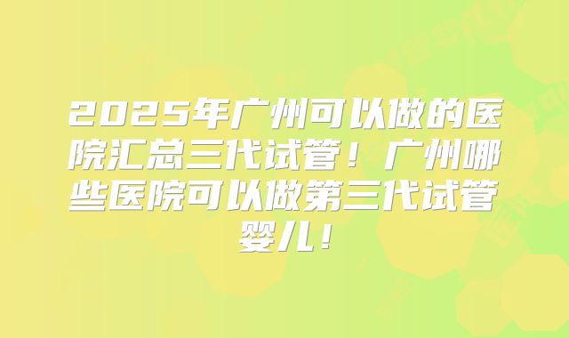 2025年广州可以做的医院汇总三代试管！广州哪些医院可以做第三代试管婴儿！