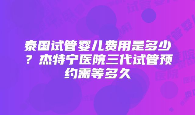 泰国试管婴儿费用是多少？杰特宁医院三代试管预约需等多久